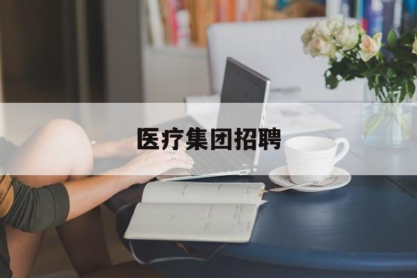 医疗集团招聘(医疗集团招聘请示)