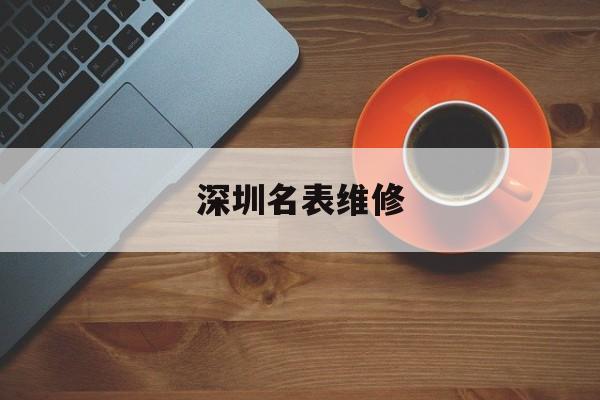 深圳名表维修(深圳名表维修师傅招聘)