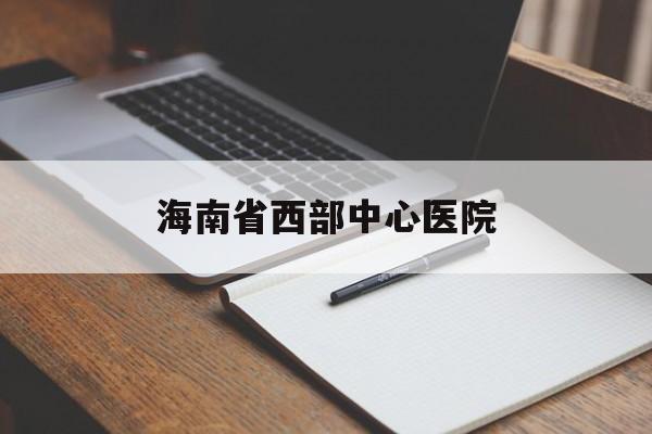 海南省西部中心医院(海南省西部中心医院官网)