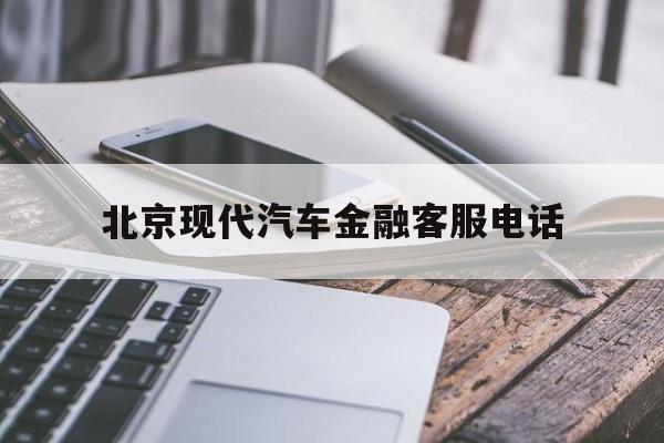 北京现代汽车金融客服电话(北京现代汽车金融客服电话怎么转人工服务)