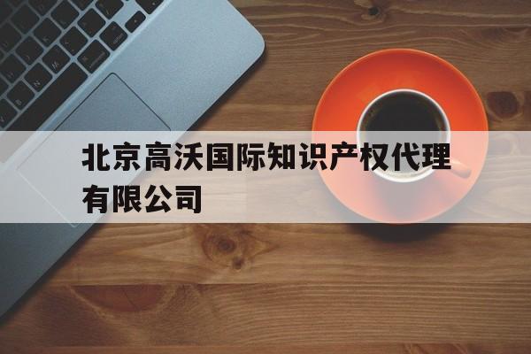 北京高沃国际知识产权代理有限公司(北京高沃国际知识产权代理有限公司怎么样)