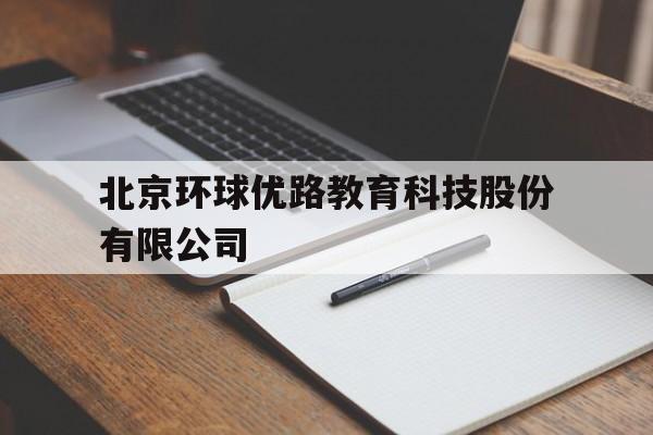 北京环球优路教育科技股份有限公司(北京环球优路教育科技股份有限公司官网)