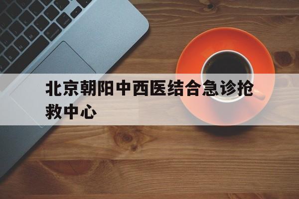 北京朝阳中西医结合急诊抢救中心(北京朝阳中西医结合急诊抢救中心是公立医院吗)