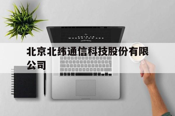 北京北纬通信科技股份有限公司(北纬科技有限公司,主要业务是什么)