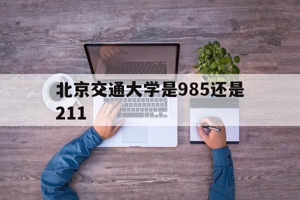 北京交通大学是985还是211(北京交通大学属于985或者211吗)