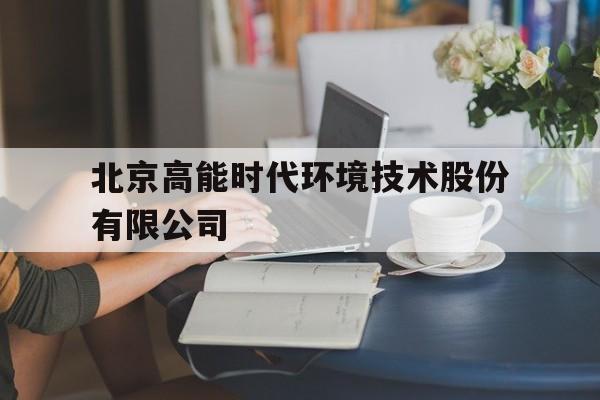 北京高能时代环境技术股份有限公司(北京高能时代环境技术股份有限公司官网)